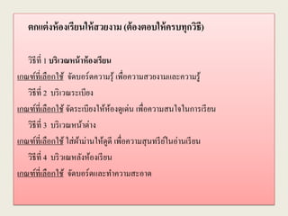 ตกแต่งห้องเรียนให้สวยงาม (ต้องตอบให้ครบทุกวิธี)
วิธีที่ 1 บริเวณหน้าห้องเรียน
เกณฑ์ที่เลือกใช้ จัดบอร์ดความรุ้ เพื่อความสวยงามและความรู้
วิธีที่ 2 บริเวณระเบียง
เกณฑ์ที่เลือกใช้ จัดระเบียงให้ห้องดูเด่น เพื่อความสนใจในการเรียน
วิธีที่ 3 บริเวณหน้าต่าง
เกณฑ์ที่เลือกใช้ ใส่ผ้าม่านให้ดูดี เพื่อความสุนทรีย์ในอ่านเรียน
วิธีที่ 4 บริวเณหลังห้องเรียน
เกณฑ์ที่เลือกใช้ จัดบอร์ดและทาความสะอาด
 