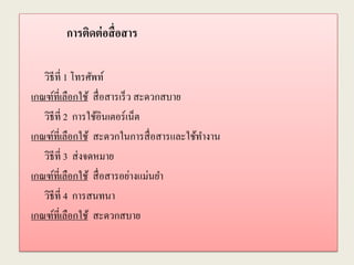 การติดต่อสื่อสาร
วิธีที่ 1 โทรศัพท์
เกณฑ์ที่เลือกใช้ สื่อสารเร็ว สะดวกสบาย
วิธีที่ 2 การใช้อินเตอร์เน็ต
เกณฑ์ที่เลือกใช้ สะดวกในการสื่อสารและใช้ทางาน
วิธีที่ 3 ส่งจดหมาย
เกณฑ์ที่เลือกใช้ สื่อสารอย่างแม่นยา
วิธีที่ 4 การสนทนา
เกณฑ์ที่เลือกใช้ สะดวกสบาย
 