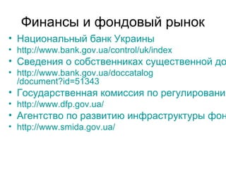 Финансы и фондовый рынок
• Национальный банк Украины
• http://www.bank.gov.ua/control/uk/index
• Сведения о собственниках существенной до
• http://www.bank.gov.ua/doccatalog
/document?id=51343
• Государственная комиссия по регулированию
• http://www.dfp.gov.ua/
• Агентство по развитию инфраструктуры фон
• http://www.smida.gov.ua/
 