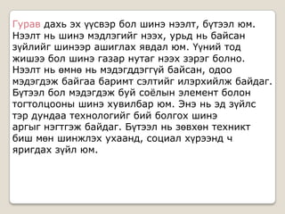 Гурав дахь эх үүсвэр бол шинэ нээлт, бүтээл юм.
Нээлт нь шинэ мэдлэгийг нээх, урьд нь байсан
зүйлийг шинээр ашиглах явдал юм. Үүний тод
жишээ бол шинэ газар нутаг нээх зэрэг болно.
Нээлт нь өмнө нь мэдэгддэггүй байсан, одоо
мэдэгдэж байгаа баримт сэлтийг илэрхийлж байдаг.
Бүтээл бол мэдэгдэж буй соѐлын элемент болон
тогтолцооны шинэ хувилбар юм. Энэ нь эд зүйлс
тэр дундаа технологийг бий болгох шинэ
аргыг нэгтгэж байдаг. Бүтээл нь зөвхөн техникт
биш мөн шинжлэх ухаанд, социал хүрээнд ч
яригдах зүйл юм.
 