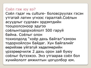 Соѐл гэж юу вэ?
Соѐл гэдэг нь culture- боловсруулах гэсэн
утгатай латин үгнээс гаралтай.Соѐлын
асуудлыг судлаач эрдэмтдийн
тооцоолсоноор эдүгээ
соѐлынтодорхойлолт 500 гаруй
байна. Соѐлыг олон
тохиолдолд “хоѐр дахь байгал”хэмээн
тодорхойлсон байдаг. Хүн байгалийг
өөрийхөө уйгагүй хөдөлмөрийн
үрээрөөрчилж 2 дахь орон зай буюу
соѐлыг бүтээжээ. Энэ утгаараа соѐл бол
хүнийололт амжилтын цогцолбор юм.
 