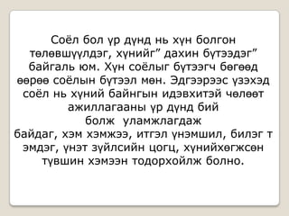 Соѐл бол үр дүнд нь хүн болгон
төлөвшүүлдэг, хүнийг” дахин бүтээдэг”
байгаль юм. Хүн соѐлыг бүтээгч бөгөөд
өөрөө соѐлын бүтээл мөн. Эдгээрээс үзэхэд
соѐл нь хүний байнгын идэвхитэй чөлөөт
ажиллагааны үр дүнд бий
болж уламжлагдаж
байдаг, хэм хэмжээ, итгэл үнэмшил, билэг т
эмдэг, үнэт зүйлсийн цогц, хүнийхөгжсөн
түвшин хэмээн тодорхойлж болно.
 