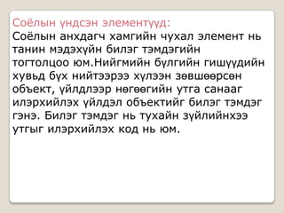 Соѐлын үндсэн элементүүд:
Соѐлын анхдагч хамгийн чухал элемент нь
танин мэдэхүйн билэг тэмдэгийн
тогтолцоо юм.Нийгмийн бүлгийн гишүүдийн
хувьд бүх нийтээрээ хүлээн зөвшөөрсөн
объект, үйлдлээр нөгөөгийн утга санааг
илэрхийлэх үйлдэл объектийг билэг тэмдэг
гэнэ. Билэг тэмдэг нь тухайн зүйлийнхээ
утгыг илэрхийлэх код нь юм.
 