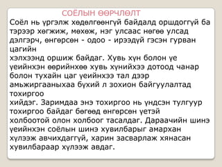 СОЁЛЫН ӨӨРЧЛӨЛТ
Соѐл нь үргэлж хөдөлгөөнгүй байдалд оршдоггүй ба
тэрээр хөгжиж, мөхөж, нэг улсаас нөгөө улсад
дэлгэрч, өнгөрсөн - одоо - ирээдүй гэсэн гурван
цагийн
хэлхээнд оршиж байдаг. Хувь хүн болон үе
үеийнхэн өөрийнхөө хувь хүнийхээ дотоод чанар
болон тухайн цаг үеийнхээ тал дээр
амьжиргааныхаа бүхий л зохион байгуулалтад
тохиргоо
хийдэг. Заримдаа энэ тохиргоо нь үндсэн тулгуур
тохиргоо байдаг бөгөөд өнгөрсөн үетэй
холбоотой олон холбоог тасалдаг. Дараачийн шинэ
үеийнхэн соѐлын шинэ хувилбарыг амархан
хүлээж авчихдаггүй, харин засварлаж хянасан
хувилбараар хүлээж авдаг.
 