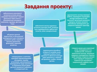 Завдання проекту:
забезпечення можливості
засвоєння учнями різних
напрямів пізнавальної і творчої
діяльності через участь у
різноманітних конкурсах,
змаганнях, турнірах, фестивалях
тощо;
об'єднати зусилля
педагогічної та батьківської
громадськості для співпраці у
вихованні дітей, сприянні
їхньому духовному,
фізичному, творчому
розвитку;
співпрацювати з освітніми,
культурно-просвітницькими
закладами, іншими
установами, організаціями й
громадськістю шодо організації
та підтримки різних форм
дитячого дозвілля й зайнятості
в позаурочний час;
задовольнити різнобічні
інтереси й потреби учнів;
підвищити рівень їхньої
духовної та фізичної культури
через діяльність у творчих
об'єднаннях, клубах, секціях і
гуртках;
забезпечити високу художньо-
естетичну культуру учнів, розвиток
їхніх індивідуальних здібностей І
талантів, умов самореалІзації;
удосконалити систему виховної
роботи; упровадити інноваційні
методи виховання й нові
технології організації виховного
процесу; активно залучати
батьківську громадськість до
створення виховного простору
школи;
створити умови для соціалізації
учнів, утвердження їх як
особистостей, плекання
міжетнічної культур, виховання
свідомого громадянина України,
який поважає історичне минуле
свого народу й толерантно
ставиться до культурних і
національних надбань інших
народів.
 