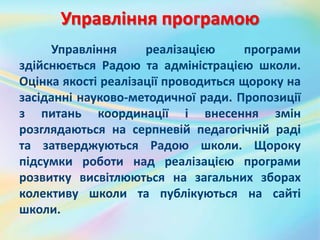 Управління програмою
Управління реалізацією програми
здійснюється Радою та адміністрацією школи.
Оцінка якості реалізації проводиться щороку на
засіданні науково-методичної ради. Пропозиції
з питань координації і внесення змін
розглядаються на серпневій педагогічній раді
та затверджуються Радою школи. Щороку
підсумки роботи над реалізацією програми
розвитку висвітлюються на загальних зборах
колективу школи та публікуються на сайті
школи.
 