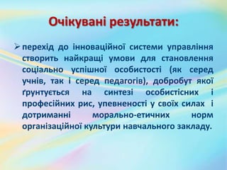 Очікувані результати:
перехід до інноваційної системи управління
створить найкращі умови для становлення
соціально успішної особистості (як серед
учнів, так і серед педагогів), добробут якої
ґрунтується на синтезі особистісних і
професійних рис, упевненості у своїх силах і
дотриманні морально-етичних норм
організаційної культури навчального закладу.
 