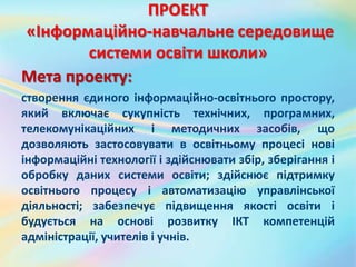 ПРОЕКТ
«Інформаційно-навчальне середовище
системи освіти школи»
Мета проекту:
створення єдиного інформаційно-освітнього простору,
який включає сукупність технічних, програмних,
телекомунікаційних і методичних засобів, що
дозволяють застосовувати в освітньому процесі нові
інформаційні технології і здійснювати збір, зберігання і
обробку даних системи освіти; здійснює підтримку
освітнього процесу і автоматизацію управлінської
діяльності; забезпечує підвищення якості освіти і
будується на основі розвитку ІКТ компетенцій
адміністрації, учителів і учнів.
 