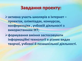 Завдання проекту:
активна участь школярів в Інтернет –
проектах, олімпіадах, конкурсах,
конференціях , учбовій діяльності з
використанням ІКТ;
формування вміння застосовувати
інформаційні технології в різних видах
творчої, учбової й позашкільної діяльності.
 