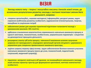 ВІЗІЯ
Заклад нового типу – творчо і масштабно мисляча гімназія нової епохи, де
основними результатами розвитку закладу є системні позитивні змінив його
діяльності, зокрема:
 створено організаційні,, науково-методичні, інформаційні, ресурсні умови, задля
сприяння всебічному розвитку особистості, задоволенню інтелектуальних, творчих,
емоційних та соціальних потреб
 забезпечено умови для науково-практичної підготовки талановитої молоді з
урахуванням викликів ХХІ століття;
 здійснено становлення компетентісно спрямованого навчально-виховного процесу в
єдності змістових, технологічних, особистісних, управлінських параметрів з акцентом
на демократичні принципи діяльності;
 розширено спектр суб'єктів процесу навчання й виховання шляхом залучення
широких кіл громадськості, неурядових організацій органів місцевого і державного
управління для створення превентивного виховного простору;
 задіяно широку мережу сфер впливу задля забезпечення безпеки кожного учасника
навчально-виховного процесу (увага до учня, психологічний, педагогічний,
соціальний, медичний супровід);
 піднесено авторитет освітнього об'єднання як інноваційного навчального закладу,
який сміливо проектує простір для формування креативної, життєво компетентної
особистості.
 