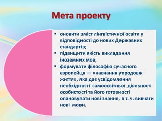 Мета проекту
 оновити зміст лінгвістичної освіти у
відповідності до нових Державних
стандартів;
 підвищити якість викладання
іноземних мов;
 формувати філософію сучасного
європейця — «навчання упродовж
життя», яка дає усвідомлення
необхідності самоосвітньої діяльності
особистості та його готовності
опановувати нові знання, в т. ч. вивчати
нові мови.
 