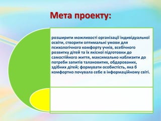 Мета проекту:
розширити можливості організації індивідуальної
освіти, створити оптимальні умови для
психологічного комфорту учнів, всебічного
розвитку дітей та їх якісної підготовки до
самостійного життя, максимально наблизити до
потреби запитів талановитих, обдарованих,
здібних дітей; формувати особистість, яка б
комфортно почувала себе в інформаційному світі.
 