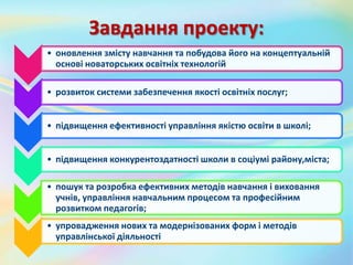 Завдання проекту:
• оновлення змісту навчання та побудова його на концептуальній
основі новаторських освітніх технологій
• розвиток системи забезпечення якості освітніх послуг;
• підвищення ефективності управління якістю освіти в школі;
• підвищення конкурентоздатності школи в соціумі району,міста;
• пошук та розробка ефективних методів навчання і виховання
учнів, управління навчальним процесом та професійним
розвитком педагогів;
• упровадження нових та модернізованих форм і методів
управлінської діяльності
 