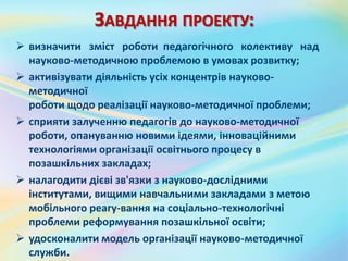 ЗАВДАННЯ ПРОЕКТУ:
 визначити зміст роботи педагогічного колективу над
науково-методичною проблемою в умовах розвитку;
 активізувати діяльність усіх концентрів науково-
методичної
роботи щодо реалізації науково-методичної проблеми;
 сприяти залученню педагогів до науково-методичної
роботи, опануванню новими ідеями, інноваційними
технологіями організації освітнього процесу в
позашкільних закладах;
 налагодити дієві зв'язки з науково-дослідними
інститутами, вищими навчальними закладами з метою
мобільного реагу­вання на соціально-технологічні
проблеми реформування позашкільної освіти;
 удосконалити модель організації науково-методичної
служби.
 