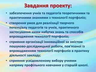 Завдання проекту:
• забезпечення учнів та педагогів теоретичними та
практичними знаннями з технології портфоліо;
• створення умов для реалізації творчого
потенціалу педагогів та учнів, практичного
застосування ними набутих знань та способів
впровадження технології портфоліо;
• сприяння організації інноваційної за змістом
пошуково-дослідницької роботи, пов'язаної із
впровадженням технології портфоліо в практику
діяльності закладу;
• сприяння усвідомленому вибору учнями
напряму профільного навчання у старшій школі.
 