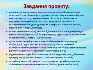 Завдання проекту:
 дослідження доцільності використання в сучасній школі основ
акмеології – як дієвого фактора життєвого успіху, шляхів побудови
виховного простору, акмеологічних підходів у освіті шляхом
опрацювання наукової літератури, авторських посібників,
експериментально-дослідницьких матеріалів, наукових теорій,
практичних матеріалів тощо;
 якісне оновлення змісту виховної діяльності школи відповідно до
вимог сучасної цивілізації та українського суспільства з його новими
імперативами, змістом і цінностями;
 діагностика індивідуально-психологічних чинників розвитку
особистості та діагностика взаємозв’язку між розвитком і
саморозвитком особистості та розвитком її життєвої компетентності
(життєстійкості, життєздатності та життєтворчості);
 підвищення професійної компетентності педагогів для здійснення
процесу виховання особистості шляхом акметехнологій;
 активізація співробітництва із закладами та організаціями, що
займаються питаннями виховання дітей та учнівської молоді;
 