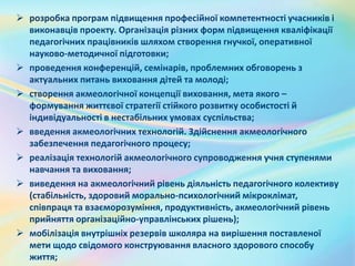 розробка програм підвищення професійної компетентності учасників і
виконавців проекту. Організація різних форм підвищення кваліфікації
педагогічних працівників шляхом створення гнучкої, оперативної
науково-методичної підготовки;
 проведення конференцій, семінарів, проблемних обговорень з
актуальних питань виховання дітей та молоді;
 створення акмеологічної концепції виховання, мета якого –
формування життєвої стратегії стійкого розвитку особистості й
індивідуальності в нестабільних умовах суспільства;
 введення акмеологічних технологій. Здійснення акмеологічного
забезпечення педагогічного процесу;
 реалізація технологій акмеологічного супроводження учня ступенями
навчання та виховання;
 виведення на акмеологічний рівень діяльність педагогічного колективу
(стабільність, здоровий морально-психологічний мікроклімат,
співпраця та взаєморозуміння, продуктивність, акмеологічний рівень
прийняття організаційно-управлінських рішень);
 мобілізація внутрішніх резервів школяра на вирішення поставленої
мети щодо свідомого конструювання власного здорового способу
життя;
 