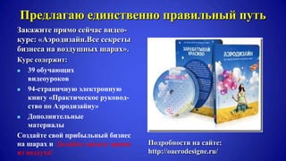 Предлагаю единственно правильный путь
Закажите прямо сейчас видео-
курс: «Аэродизайн.Все секреты
бизнеса на воздушных шарах».
Курс содержит:
 39 обучающих
видеоуроков
 94-страничную электронную
книгу «Практическое руковод-
ство по Аэродизайну»
 Дополнительные
материалы
Создайте свой прибыльный бизнес
на шарах и Делайте деньги прямо
из воздуха!
Подробности на сайте:
http://oaerodesigne.ru/
 