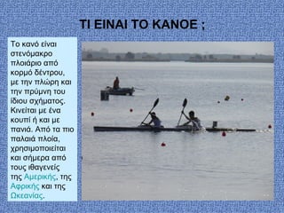 Τοκανόείναι
στενόμακρο
πλοιάριοαπό
κορμόδέντρου,
μετηνπλώρηκαι
τηνπρύμνητου
ίδιουσχήματος.
Κινείταιμεένα
κουπίήκαιμε
πανιά.Απόταπιο
παλαιάπλοία,
χρησιμοποιείται
καισήμερααπό
τουςιθαγενείς
τηςΑμερικής,της
Αφρικήςκαιτης
Ωκεανίας.
ΤΙ EIΝΑΙ ΤΟ ΚΑΝΟ ;
 