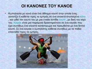 OI KANONEΣ TOY KANOE
• Κωπηλασία με κανό είναι ένα άθλημα κουπί στην οποία ένας
γονατίζει ή κάθεται προς τα εμπρός σε ένα ανοικτό-στολισμένο κανό
, και ωθεί τον εαυτό του με μια ενιαία λεπίδα κουπί , με δική του ισχύ
του. Καγιάκ είναι μια παρόμοια δραστηριότητα σε ένα καγιάκ που
έχει συνήθως ένα κλειστό κατάστρωμα και προωθείται με ένα διπλό
κουπί. Σε ένα καγιάκ ο κωπηλάτης κάθεται συνήθως με τα πόδια
επεκταθεί προς τα εμπρός.
 