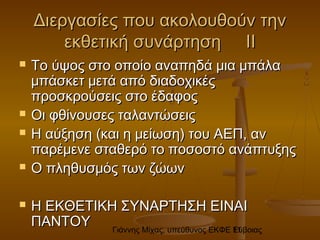Γιάννης Μίχας, υπεύθυνος ΕΚΦΕ Εύβοιας11
Διεργασίες που ακολουθούν τηνΔιεργασίες που ακολουθούν την
εκθετική συνάρτηση ΙΙεκθετική συνάρτηση ΙΙ
 Το ύψος στο οποίο αναπηδά μια μπάλαΤο ύψος στο οποίο αναπηδά μια μπάλα
μπάσκετ μετά από διαδοχικέςμπάσκετ μετά από διαδοχικές
προσκρούσεις στο έδαφοςπροσκρούσεις στο έδαφος
 Οι φθίνουσες ταλαντώσειςΟι φθίνουσες ταλαντώσεις
 Η αύξηση (και η μείωση) του ΑΕΠ, ανΗ αύξηση (και η μείωση) του ΑΕΠ, αν
παρέμενε σταθερό το ποσοστό ανάπτυξηςπαρέμενε σταθερό το ποσοστό ανάπτυξης
 Ο πληθυσμός των ζώωνΟ πληθυσμός των ζώων
 Η ΕΚΘΕΤΙΚΗ ΣΥΝΑΡΤΗΣΗ ΕΙΝΑΙΗ ΕΚΘΕΤΙΚΗ ΣΥΝΑΡΤΗΣΗ ΕΙΝΑΙ
ΠΑΝΤΟΥΠΑΝΤΟΥ
 