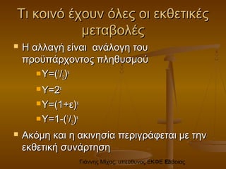 Γιάννης Μίχας, υπεύθυνος ΕΚΦΕ Εύβοιας12
Τι κοινό έχουν όλες οι εκθετικέςΤι κοινό έχουν όλες οι εκθετικές
μεταβολέςμεταβολές
 Η αλλαγή είναι ανάλογη τουΗ αλλαγή είναι ανάλογη του
προϋπάρχοντος πληθυσμούπροϋπάρχοντος πληθυσμού
 Y=(Y=(11
//22))xx
 Y=2Y=2xx
 Y=(1+Y=(1+εε))xx
 Y=1-(Y=1-(11
//22))xx
 Ακόμη και η ακινησία περιγράφεται με τηνΑκόμη και η ακινησία περιγράφεται με την
εκθετική συνάρτησηεκθετική συνάρτηση
 