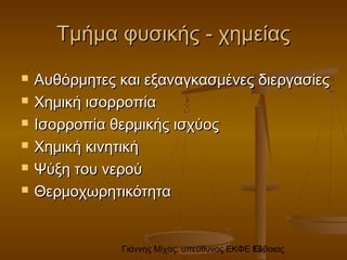 Γιάννης Μίχας, υπεύθυνος ΕΚΦΕ Εύβοιας13
Τμήμα φυσικής - χημείαςΤμήμα φυσικής - χημείας
 Αυθόρμητες και εξαναγκασμένες διεργασίεςΑυθόρμητες και εξαναγκασμένες διεργασίες
 Χημική ισορροπίαΧημική ισορροπία
 Ισορροπία θερμικής ισχύοςΙσορροπία θερμικής ισχύος
 Χημική κινητικήΧημική κινητική
 Ψύξη του νερούΨύξη του νερού
 ΘερμοχωρητικότηταΘερμοχωρητικότητα
 