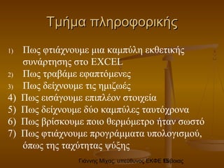 Γιάννης Μίχας, υπεύθυνος ΕΚΦΕ Εύβοιας15
Τμήμα πληροφορικήςΤμήμα πληροφορικής
1) Πως φτιάχνουμε μια καμπύλη εκθετικής
συνάρτησης στο EXCEL
2) Πως τραβάμε εφαπτόμενες
3) Πως δείχνουμε τις ημιζωές
4) Πως εισάγουμε επιπλέον στοιχεία
5) Πως δείχνουμε δύο καμπύλες ταυτόχρονα
6) Πως βρίσκουμε ποιο θερμόμετρο ήταν σωστό
7) Πως φτιάχνουμε προγράμματα υπολογισμού,
όπως της ταχύτητας ψύξης
 