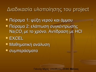 Γιάννης Μίχας, υπεύθυνος ΕΚΦΕ Εύβοιας18
Διαδικασία υλοποίησης τουΔιαδικασία υλοποίησης του projectproject
 Πείραμα 1: ψύξη νερού και άμμουΠείραμα 1: ψύξη νερού και άμμου
 ΠείΠείρραμαμαα 2:2: εελάττωλάττωσση συγη συγκέκένντρτρωωσσηςης
NaNa22COCO33 με το χρόνο. Αντίδραση μεμε το χρόνο. Αντίδραση με HClHCl
 EXCELEXCEL
 Μαθηματική ανάλυσηΜαθηματική ανάλυση
 συμπεράσματασυμπεράσματα
 