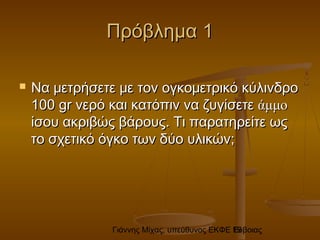 Γιάννης Μίχας, υπεύθυνος ΕΚΦΕ Εύβοιας19
Πρόβλημα 1Πρόβλημα 1
 Να μετρήσετε με τον ογκομετρικό κύλινδροΝα μετρήσετε με τον ογκομετρικό κύλινδρο
100100 grgr νερό και κατόπιν να ζυγίσετενερό και κατόπιν να ζυγίσετε άμμοάμμο
ίσου ακριβώς βάρους. Τι παρατηρείτε ωςίσου ακριβώς βάρους. Τι παρατηρείτε ως
το σχετικό όγκο των δύο υλικών;το σχετικό όγκο των δύο υλικών;
 