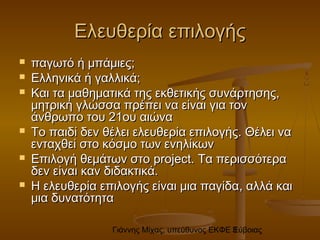 Γιάννης Μίχας, υπεύθυνος ΕΚΦΕ Εύβοιας3
Ελευθερία επιλογήςΕλευθερία επιλογής
 παγωτό ή μπάμιες;παγωτό ή μπάμιες;
 Ελληνικά ή γαλλικά;Ελληνικά ή γαλλικά;
 Και τα μαθηματικά της εκθετικής συνάρτησης,Και τα μαθηματικά της εκθετικής συνάρτησης,
μητρική γλώσσα πρέπει να είναι για τονμητρική γλώσσα πρέπει να είναι για τον
άνθρωπο του 21ου αιώναάνθρωπο του 21ου αιώνα
 Το παιδί δεν θέλει ελευθερία επιλογής. Θέλει ναΤο παιδί δεν θέλει ελευθερία επιλογής. Θέλει να
ενταχθεί στο κόσμο των ενηλίκωνενταχθεί στο κόσμο των ενηλίκων
 Επιλογή θεμάτων στοΕπιλογή θεμάτων στο project.project. Τα περισσότεραΤα περισσότερα
δεν είναι καν διδακτικά.δεν είναι καν διδακτικά.
 Η ελευθερία επιλογής είναι μια παγίδαΗ ελευθερία επιλογής είναι μια παγίδα,, αλλά καιαλλά και
μια δυνατότηταμια δυνατότητα
 