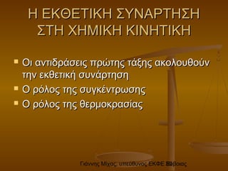 Γιάννης Μίχας, υπεύθυνος ΕΚΦΕ Εύβοιας30
Η ΕΚΘΕΤΙΚΗ ΣΥΝΑΡΤΗΣΗΗ ΕΚΘΕΤΙΚΗ ΣΥΝΑΡΤΗΣΗ
ΣΤΗ ΧΗΜΙΚΗ ΚΙΝΗΤΙΚΗΣΤΗ ΧΗΜΙΚΗ ΚΙΝΗΤΙΚΗ
 Οι αντιδράσεις πρώτης τάξης ακολουθούνΟι αντιδράσεις πρώτης τάξης ακολουθούν
την εκθετική συνάρτησητην εκθετική συνάρτηση
 Ο ρόλος της συγκέντρωσηςΟ ρόλος της συγκέντρωσης
 Ο ρόλος της θερμοκρασίαςΟ ρόλος της θερμοκρασίας
 