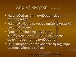 Γιάννης Μίχας, υπεύθυνος ΕΚΦΕ Εύβοιας34
Χημική κινητικήΧημική κινητική (ερωτήσεις)(ερωτήσεις)
 Να αποδείξετε ότι η αντίδραση είναιΝα αποδείξετε ότι η αντίδραση είναι
πρώτης τάξηςπρώτης τάξης
 Να υπολογίσετε το χρόνο ημιζωής γραφικάΝα υπολογίσετε το χρόνο ημιζωής γραφικά
και υπολογιστικάκαι υπολογιστικά
 Γράψτε το νόμο της ταχύτητας.Γράψτε το νόμο της ταχύτητας.
Υπολογίστε τοΥπολογίστε το kk από τοαπό το tt1/21/2 και από τηνκαι από την
αρχική ταχύτητα της αντίδρασηςαρχική ταχύτητα της αντίδρασης
 Πως μπορείτε να υπολογίσετε τη ταχύτηταΠως μπορείτε να υπολογίσετε τη ταχύτητα
σε οποιονδήποτε χρόνο;σε οποιονδήποτε χρόνο;
 