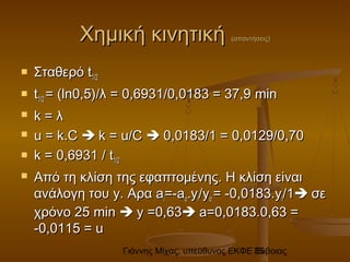 Γιάννης Μίχας, υπεύθυνος ΕΚΦΕ Εύβοιας35
Χημική κινητικήΧημική κινητική (απαντήσεις)(απαντήσεις)
 ΣταθερόΣταθερό tt1/21/2
 tt1/21/2 == ((lnln0,5)0,5)//λ = 0,6931/0,0183 = 37,9λ = 0,6931/0,0183 = 37,9 minmin
 k =k = λλ
 u = k.Cu = k.C  k = u/Ck = u/C  0,0183/1 = 0,0129/0,700,0183/1 = 0,0129/0,70
 kk = 0,6931= 0,6931 // tt1/21/2
 Από τη κλίση της εφαπτομένης. Η κλίση είναιΑπό τη κλίση της εφαπτομένης. Η κλίση είναι
ανάλογη τουανάλογη του y.y. ΑραΑρα aaii==-a-aοο..yyii//yyοο == --0,0183.0,0183.yyii/1/1 σεσε
χρόνο 25χρόνο 25 minmin  y =0,63y =0,63 a=0,0183.0,63 =a=0,0183.0,63 =
-0,0115 = u-0,0115 = u
 
