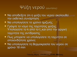 Γιάννης Μίχας, υπεύθυνος ΕΚΦΕ Εύβοιας36
Ψύξη νερούΨύξη νερού (ερωτήσεις)(ερωτήσεις)
 Να αποδείξετε ότι η ψύξη του νερού ακολουθείΝα αποδείξετε ότι η ψύξη του νερού ακολουθεί
την εκθετική συνάρτησητην εκθετική συνάρτηση
 Να υπολογίσετε το χρόνο ημιζωήςΝα υπολογίσετε το χρόνο ημιζωής
 Γράψτε το νόμο της ταχύτητας ψύξηςΓράψτε το νόμο της ταχύτητας ψύξης..
Υπολογίστε τοΥπολογίστε το kk από τοαπό το tt1/21/2 και από την αρχικήκαι από την αρχική
ταχύτητα της αντίδρασηςταχύτητα της αντίδρασης
 Πως μπορείτε να υπολογίσετε τη ταχύτητα σεΠως μπορείτε να υπολογίσετε τη ταχύτητα σε
οποιονδήποτε χρόνο;οποιονδήποτε χρόνο;
 Να υπολογίσετε τη θερμοκρασία του νερού σεΝα υπολογίσετε τη θερμοκρασία του νερού σε
χρόνο 16χρόνο 16 minmin
 