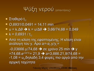 Γιάννης Μίχας, υπεύθυνος ΕΚΦΕ Εύβοιας39
Ψύξη νερούΨύξη νερού (απαντήσεις)(απαντήσεις)
 ΣταθερόΣταθερό tt1/21/2
 Ο,6931/Ο,6931/0,00,0491 = 14,11491 = 14,11 minmin
 u = k.u = k.ΔθΔθ  k = u/k = u/ΔθΔθ  3,66/74,68 = 0,0493,66/74,68 = 0,049
 kk = 0,6931= 0,6931 // tt1/21/2
 Από τη κλίση της εφαπτομένης. Η κλίση είναιΑπό τη κλίση της εφαπτομένης. Η κλίση είναι
ανάλογη τουανάλογη του y.y. ΑραΑρα aaii==-a-aοο..yyii//yyοο ==
--0,03666.0,03666.yyii//74,6874,68  σε χρόνο 25σε χρόνο 25 minmin  yy
==74,6874,68.e.e-0,0491-0,0491**2525
== 21,921,9  a=a=33,,666666..21,921,9/74,68 =/74,68 =
-1,08 = u-1,08 = u2525 δηλαδήδηλαδή 3,43,4 φορές πιο αργά από τηνφορές πιο αργά από την
αρχική ταχύτητααρχική ταχύτητα
 