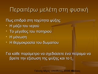 Γιάννης Μίχας, υπεύθυνος ΕΚΦΕ Εύβοιας40
Περαιτέρω μελέτη στη φυσικήΠεραιτέρω μελέτη στη φυσική
Πως επιδρά στη ταχύτητα ψύξηςΠως επιδρά στη ταχύτητα ψύξης
 Η μάζα του νερούΗ μάζα του νερού
 Το μέγεθος του ποτηριούΤο μέγεθος του ποτηριού
 Η μόνωσηΗ μόνωση
 Η θερμοκρασία του δωματίουΗ θερμοκρασία του δωματίου
Για κάθε παράμετρο να σχεδιάσετε ένα πείραμα ναΓια κάθε παράμετρο να σχεδιάσετε ένα πείραμα να
βρείτε την εξίσωση της ψύξης και τοβρείτε την εξίσωση της ψύξης και το tt1/21/2
 