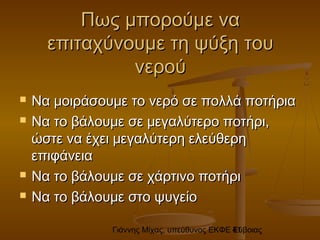 Γιάννης Μίχας, υπεύθυνος ΕΚΦΕ Εύβοιας41
Πως μπορούμε ναΠως μπορούμε να
επιταχύνουμε τη ψύξη τουεπιταχύνουμε τη ψύξη του
νερούνερού
 Να μοιράσουμε το νερό σε πολλά ποτήριαΝα μοιράσουμε το νερό σε πολλά ποτήρια
 Να το βάλουμε σε μεγαλύτερο ποτήρι,Να το βάλουμε σε μεγαλύτερο ποτήρι,
ώστε να έχει μεγαλύτερη ελεύθερηώστε να έχει μεγαλύτερη ελεύθερη
επιφάνειαεπιφάνεια
 Να το βάλουμε σε χάρτινο ποτήριΝα το βάλουμε σε χάρτινο ποτήρι
 Να το βάλουμε στο ψυγείοΝα το βάλουμε στο ψυγείο
 