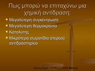 Γιάννης Μίχας, υπεύθυνος ΕΚΦΕ Εύβοιας43
Πως μπορώ να επιταχύνω μιαΠως μπορώ να επιταχύνω μια
χημική αντίδραση;χημική αντίδραση;
 Μεγαλύτερη συγκέντρωσηΜεγαλύτερη συγκέντρωση
 Μεγαλύτερη θερμοκρασίαΜεγαλύτερη θερμοκρασία
 ΚαταλύτηςΚαταλύτης
 Μικρότερα σωματίδια στερεούΜικρότερα σωματίδια στερεού
αντιδραστηρίουαντιδραστηρίου
 