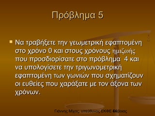 Γιάννης Μίχας, υπεύθυνος ΕΚΦΕ Εύβοιας44
Πρόβλημα 5Πρόβλημα 5
 Να τραβήξετε την γεωμετρική εφαπτομένηΝα τραβήξετε την γεωμετρική εφαπτομένη
στο χρόνο 0 και στους χρόνουςστο χρόνο 0 και στους χρόνους ημιζωήςημιζωής
που προσδιορίσατε στο πρόβλημα 4 καιπου προσδιορίσατε στο πρόβλημα 4 και
να υπολογίσετε την τριγωνομετρικήνα υπολογίσετε την τριγωνομετρική
εφαπτομένη των γωνιών που σχηματίζουνεφαπτομένη των γωνιών που σχηματίζουν
οι ευθείες που χαράξατε με τον άξονα τωνοι ευθείες που χαράξατε με τον άξονα των
χρόνων.χρόνων.
 