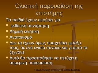 Γιάννης Μίχας, υπεύθυνος ΕΚΦΕ Εύβοιας5
Ολιστική παρουσίαση τηςΟλιστική παρουσίαση της
επιστήμηςεπιστήμης
Τα παιδιά έχουν ακούσει γιαΤα παιδιά έχουν ακούσει για
 εκθετική συνάρτησηεκθετική συνάρτηση
 Χημική κινητικήΧημική κινητική
 ΑνατοκισμόΑνατοκισμό
 Δεν τα έχουν όμως συσχετίσει μεταξύΔεν τα έχουν όμως συσχετίσει μεταξύ
τους, σε ένα ενιαίο σύνολο και γι αυτό τατους, σε ένα ενιαίο σύνολο και γι αυτό τα
ξεχνάνεξεχνάνε
 Αυτό θα προσπαθήσει να πετύχει ηΑυτό θα προσπαθήσει να πετύχει η
σημερινή παρουσίασησημερινή παρουσίαση
 
