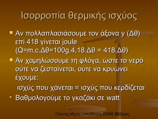 Γιάννης Μίχας, υπεύθυνος ΕΚΦΕ Εύβοιας52
Ισορροπία θερμικής ισχύοςΙσορροπία θερμικής ισχύος
 Αν πολλαπλασιάσουμε τον άξοναΑν πολλαπλασιάσουμε τον άξονα y (y (Δθ)Δθ)
επί 418 γίνεταιεπί 418 γίνεται joulejoule
(Q=m.c.(Q=m.c.ΔθΔθ==100100gg.4,18.Δθ =.4,18.Δθ = 418.418.Δθ)Δθ)
 Αν χαμηλώσουμε τη φλόγα, ώστε το νερόΑν χαμηλώσουμε τη φλόγα, ώστε το νερό
ούτε να ζεσταίνεται, ούτε να κρυώνειούτε να ζεσταίνεται, ούτε να κρυώνει
έχουμε:έχουμε:
ισχύς που χάνεται = ισχύς που κερδίζεταιισχύς που χάνεται = ισχύς που κερδίζεται
 Βαθμολογούμε το γκαζάκι σεΒαθμολογούμε το γκαζάκι σε wattwatt
 