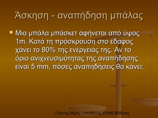 Γιάννης Μίχας, υπεύθυνος ΕΚΦΕ Εύβοιας57
ΆσκησηΆσκηση -- αναπήδηση μπάλαςαναπήδηση μπάλας
 Μια μπάλα μπάσκετ αφήνεται από ύψοςΜια μπάλα μπάσκετ αφήνεται από ύψος
11m.m. Κατά τη πρόσκρουση στο έδαφοςΚατά τη πρόσκρουση στο έδαφος
χάνει το 80% της ενέργειάς της. Αν τοχάνει το 80% της ενέργειάς της. Αν το
όριο ανιχνευσιμότητας της αναπήδησηςόριο ανιχνευσιμότητας της αναπήδησης
είναιείναι 55 mm,mm, πόσες αναπηδήσεις θα κάνει;πόσες αναπηδήσεις θα κάνει;
 