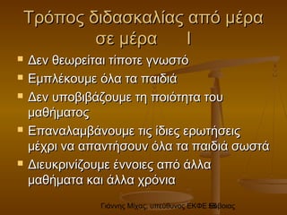 Γιάννης Μίχας, υπεύθυνος ΕΚΦΕ Εύβοιας58
Τρόπος διδασκαλίας από μέραΤρόπος διδασκαλίας από μέρα
σε μέρα Ισε μέρα Ι
 Δεν θεωρείται τίποτε γνωστόΔεν θεωρείται τίποτε γνωστό
 Εμπλέκουμε όλα τα παιδιάΕμπλέκουμε όλα τα παιδιά
 Δεν υποβιβάζουμε τη ποιότητα τουΔεν υποβιβάζουμε τη ποιότητα του
μαθήματοςμαθήματος
 Επαναλαμβάνουμε τις ίδιες ερωτήσειςΕπαναλαμβάνουμε τις ίδιες ερωτήσεις
μέχρι να απαντήσουν όλα τα παιδιά σωστάμέχρι να απαντήσουν όλα τα παιδιά σωστά
 Διευκρινίζουμε έννοιες από άλλαΔιευκρινίζουμε έννοιες από άλλα
μαθήματα και άλλα χρόνιαμαθήματα και άλλα χρόνια
 