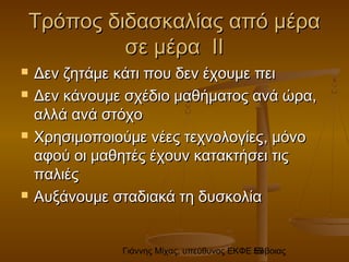 Γιάννης Μίχας, υπεύθυνος ΕΚΦΕ Εύβοιας59
Τρόπος διδασκαλίας από μέραΤρόπος διδασκαλίας από μέρα
σε μέρα ΙΙσε μέρα ΙΙ
 Δεν ζητάμε κάτι που δεν έχουμε πειΔεν ζητάμε κάτι που δεν έχουμε πει
 Δεν κάνουμε σχέδιο μαθήματος ανά ώρα,Δεν κάνουμε σχέδιο μαθήματος ανά ώρα,
αλλά ανά στόχοαλλά ανά στόχο
 Χρησιμοποιούμε νέες τεχνολογίεςΧρησιμοποιούμε νέες τεχνολογίες,, μόνομόνο
αφού οι μαθητές έχουν κατακτήσει τιςαφού οι μαθητές έχουν κατακτήσει τις
παλιέςπαλιές
 Αυξάνουμε σταδιακά τη δυσκολίαΑυξάνουμε σταδιακά τη δυσκολία
 