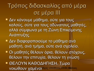 Γιάννης Μίχας, υπεύθυνος ΕΚΦΕ Εύβοιας60
Τρόπος διδασκαλίας από μέραΤρόπος διδασκαλίας από μέρα
σε μέρα ΙΙΙσε μέρα ΙΙΙ
 Δεν κάνουμε μάθημα, ούτε για τουςΔεν κάνουμε μάθημα, ούτε για τους
καλούς, ούτε για τους αδύνατους μαθητές,καλούς, ούτε για τους αδύνατους μαθητές,
αλλά σύμφωνα με τη Ζώνη Επικείμενηςαλλά σύμφωνα με τη Ζώνη Επικείμενης
ΑνάπτυξηςΑνάπτυξης
 Δεν διαφοροποιούμε το μάθημα ανάΔεν διαφοροποιούμε το μάθημα ανά
μαθητή, ανά τμήμα, ούτε ανά σχολείο.μαθητή, ανά τμήμα, ούτε ανά σχολείο.
 Οι μαθητές θέλουν όρια, θέλουν στόχους,Οι μαθητές θέλουν όρια, θέλουν στόχους,
θέλουν την επιτυχία, θέλουν τη γνώσηθέλουν την επιτυχία, θέλουν τη γνώση
 ΘΕΛΟΥΝ ΚΑΘΟΔΗΓΗΣΗ. ΤώραΘΕΛΟΥΝ ΚΑΘΟΔΗΓΗΣΗ. Τώρα
νοιώθουν χαμένοινοιώθουν χαμένοι
 