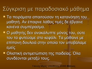 Γιάννης Μίχας, υπεύθυνος ΕΚΦΕ Εύβοιας62
Σύγκριση με παραδοσιακό μάθημαΣύγκριση με παραδοσιακό μάθημα
 Τα πειράματα απαιτούσαν τη κατανόηση τουΤα πειράματα απαιτούσαν τη κατανόηση του
μαθητή. Αν έπαιρνε λάθος τιμές δε έβγαινεμαθητή. Αν έπαιρνε λάθος τιμές δε έβγαινε
κανένα συμπέρασμα.κανένα συμπέρασμα.
 Ο μαθητής δεν ανακάλυπτε μόνος του, ούτεΟ μαθητής δεν ανακάλυπτε μόνος του, ούτε
του τα φυτεύαμε στο κεφάλι. Τα μάθαινε μετου τα φυτεύαμε στο κεφάλι. Τα μάθαινε με
επίπονη δουλειά στην οποία τον υποβάλαμεεπίπονη δουλειά στην οποία τον υποβάλαμε
εμείςεμείς
 Ολιστική αντιμετώπιση της παιδείας. ΌλαΟλιστική αντιμετώπιση της παιδείας. Όλα
συνδέονται μεταξύ τους.συνδέονται μεταξύ τους.
 