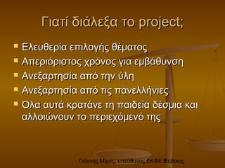 Γιάννης Μίχας, υπεύθυνος ΕΚΦΕ Εύβοιας8
Γιατί διάλεξα τοΓιατί διάλεξα το projectproject;;
 Ελευθερία επιλογής θέματοςΕλευθερία επιλογής θέματος
 Απεριόριστος χρόνος για εμβάθυνσηΑπεριόριστος χρόνος για εμβάθυνση
 Ανεξαρτησία από την ύληΑνεξαρτησία από την ύλη
 Ανεξαρτησία από τις πανελλήνιεςΑνεξαρτησία από τις πανελλήνιες
 Όλα αυτά κρατάνε τη παιδεία δέσμια καιΌλα αυτά κρατάνε τη παιδεία δέσμια και
αλλοιώνουν το περιεχόμενό τηςαλλοιώνουν το περιεχόμενό της
 