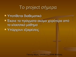 Γιάννης Μίχας, υπεύθυνος ΕΚΦΕ Εύβοιας9
ΤοΤο projectproject σήμερασήμερα
 Υποτίθεται διαθεματικόΥποτίθεται διαθεματικό
 Έκανε τα πράγματα ακόμα χειρότερα απόΈκανε τα πράγματα ακόμα χειρότερα από
το κλασσικό μάθηματο κλασσικό μάθημα
 Υπάρχουν εξαιρέσειςΥπάρχουν εξαιρέσεις
 