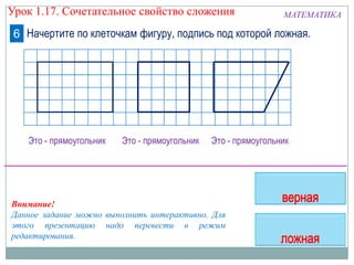МАТЕМАТИКА
Начертите по клеточкам фигуру, подпись под которой ложная.6
Это - прямоугольник Это - прямоугольник Это - прямоугольник
Внимание!
Данное задание можно выполнить интерактивно. Для
этого презентацию надо перевести в режим
редактирования.
Урок 1.17. Сочетательное свойство сложения
 